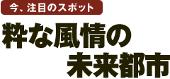 今、注目のスポット 粋な風情の未来都市 今、注目のスポット 粋な風情の未来都市