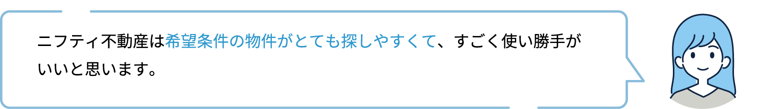ニフティ不動産は希望条件の物件がとても探しやすくて、すごく使い勝手がいいと思います。