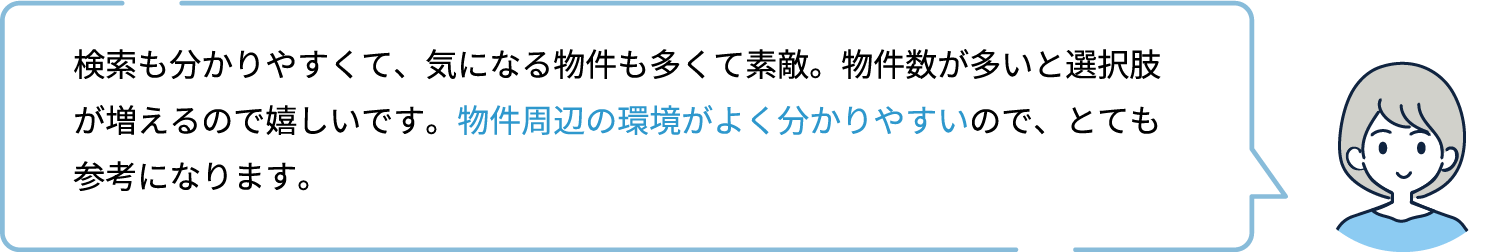 検索も分かりやすくて、気になる物件も多くて素敵。物件数が多いと選択肢が増えるので嬉しいです。物件周辺の環境がよく分かりやすいので、とても参考になります。