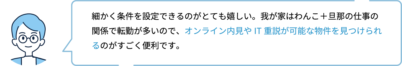 細かく条件を設定できるのがとても嬉しい。我が家はわんこ＋旦那の仕事の関係で転勤が多いので、オンライン内見やIT重説が可能な物件を見つけられるのがすごく便利です。