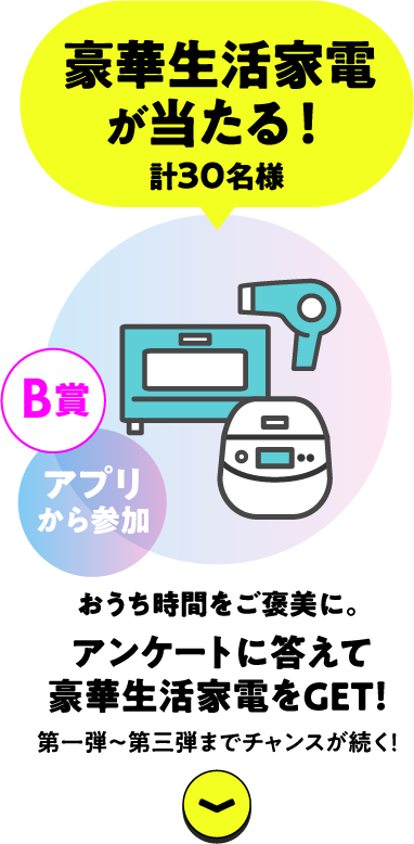 豪華生活家電が当たる！計30名様 B賞 アプリから参加 家時間をご褒美に。アンケートに答えて豪華生活家電をGET！第1弾〜第3弾までチャンスが続く！