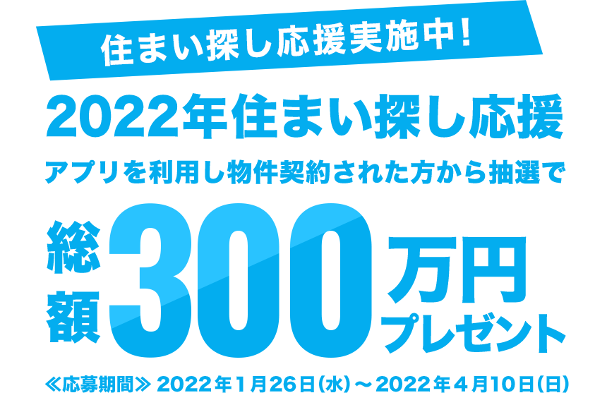 住まい探し応援実施中!2022年住まい探し応援 アプリを利用し物件契約された方から抽選で総額300万円プレゼント 応募期間:2022年1月26日(水)~2022年4月10日(日)
